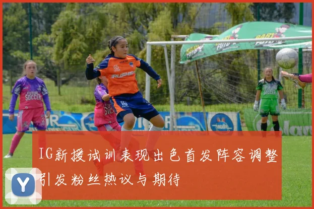 IG新援试训表现出色首发阵容调整引发粉丝热议与期待