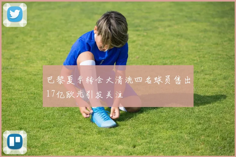 巴黎夏季转会大清洗四名球员售出17亿欧元引发关注