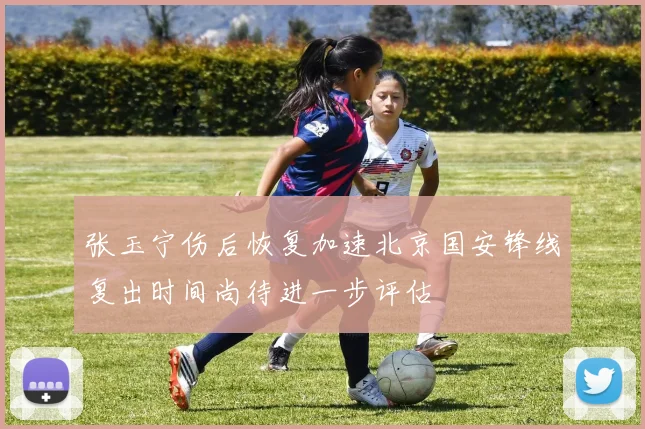 张玉宁伤后恢复加速北京国安锋线复出时间尚待进一步评估